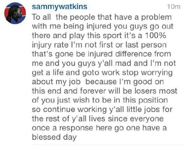 Buffalo Bills wide receiver Sammy Watkins went on his second bizarre rant in two weeks, this time lashing out at Bills fans on his Instagram account.Two weeks ago, the 22-year-old Watkins went on a long-winded rant about not receiving enough passes thrown his way. This time he went after fans who apparently criticized him for his injuries.After being the fourth pick of the 2014 NFL Draft, Watkins has dealt with injuries in both of his seasons and this year he has missed time with two different injuries. The latest, an ankle injury, kept Watkins out of Buffalo's Week 7 loss to the Jaguars in London.On Tuesday night, Watkins opened up on Instagram in a since-deleted post in which he calls fans 